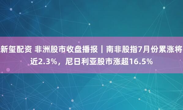 新玺配资 非洲股市收盘播报｜南非股指7月份累涨将近2.3%，尼日利亚股市涨超16.5%