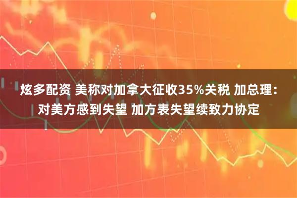 炫多配资 美称对加拿大征收35%关税 加总理：对美方感到失望 加方表失望续致力协定