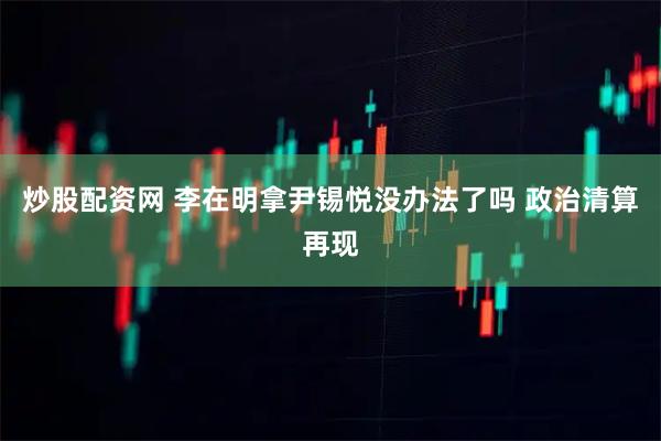 炒股配资网 李在明拿尹锡悦没办法了吗 政治清算再现