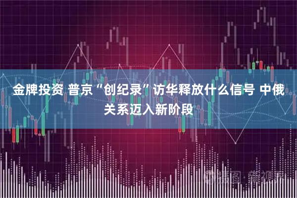 金牌投资 普京“创纪录”访华释放什么信号 中俄关系迈入新阶段
