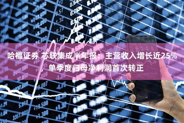 哈福证券 芯联集成半年报：主营收入增长近25%，单季度归母净利润首次转正