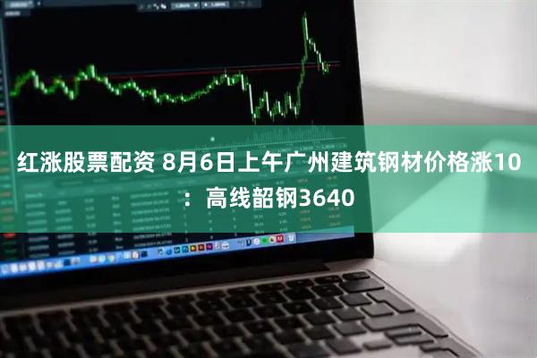 红涨股票配资 8月6日上午广州建筑钢材价格涨10：高线韶钢3640