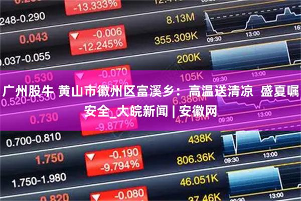 广州股牛 黄山市徽州区富溪乡：高温送清凉  盛夏嘱安全_大皖新闻 | 安徽网