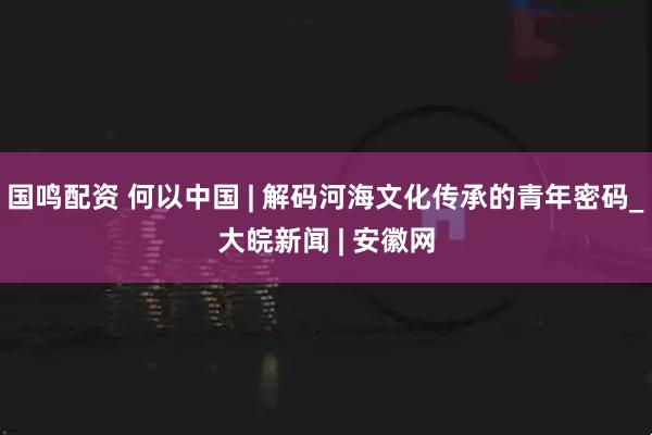 国鸣配资 何以中国 | 解码河海文化传承的青年密码_大皖新闻 | 安徽网