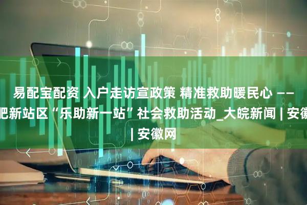 易配宝配资 入户走访宣政策 精准救助暖民心 ——合肥新站区“乐助新一站”社会救助活动_大皖新闻 | 安徽网