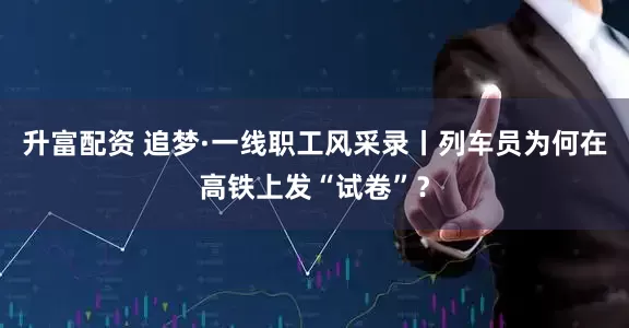 升富配资 追梦·一线职工风采录丨列车员为何在高铁上发“试卷”？