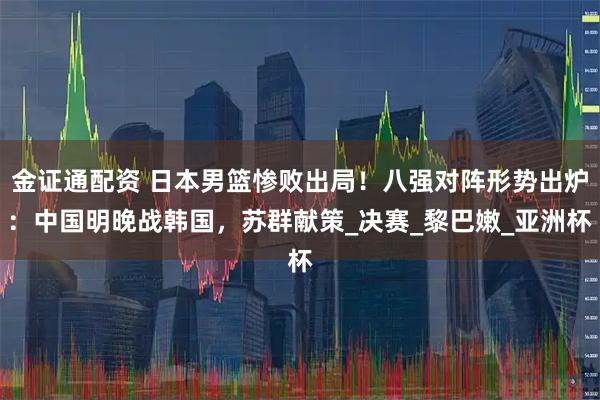 金证通配资 日本男篮惨败出局！八强对阵形势出炉：中国明晚战韩国，苏群献策_决赛_黎巴嫩_亚洲杯