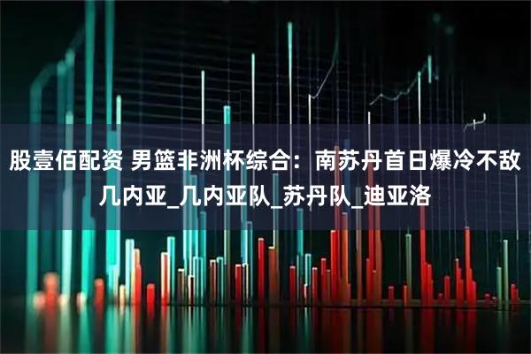 股壹佰配资 男篮非洲杯综合：南苏丹首日爆冷不敌几内亚_几内亚队_苏丹队_迪亚洛