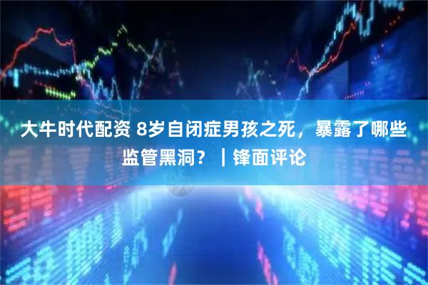 大牛时代配资 8岁自闭症男孩之死，暴露了哪些监管黑洞？｜锋面评论