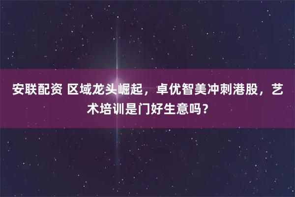 安联配资 区域龙头崛起，卓优智美冲刺港股，艺术培训是门好生意吗？