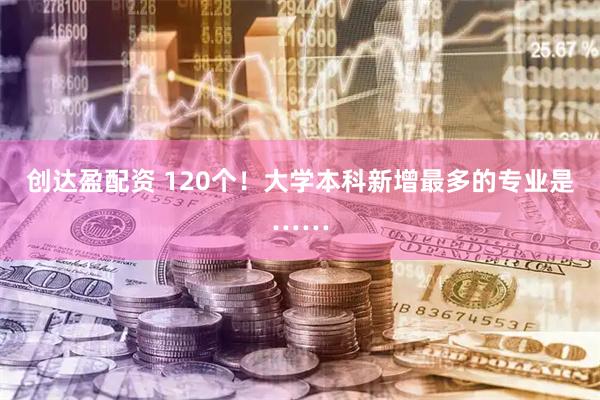 创达盈配资 120个！大学本科新增最多的专业是……