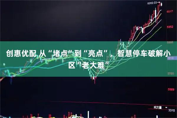 创惠优配 从“堵点”到“亮点”，智慧停车破解小区“老大难”