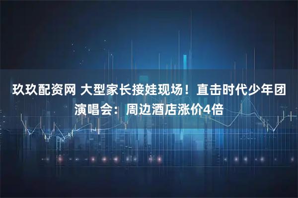 玖玖配资网 大型家长接娃现场！直击时代少年团演唱会：周边酒店涨价4倍