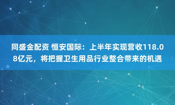 同盛金配资 恒安国际：上半年实现营收118.08亿元，将把握卫生用品行业整合带来的机遇