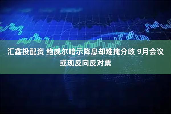 汇鑫投配资 鲍威尔暗示降息却难掩分歧 9月会议或现反向反对票