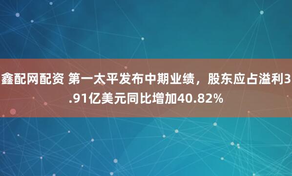 鑫配网配资 第一太平发布中期业绩，股东应占溢利3.91亿美元同比增加40.82%