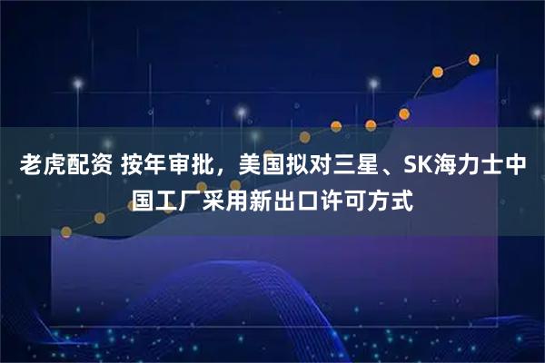 老虎配资 按年审批，美国拟对三星、SK海力士中国工厂采用新出口许可方式