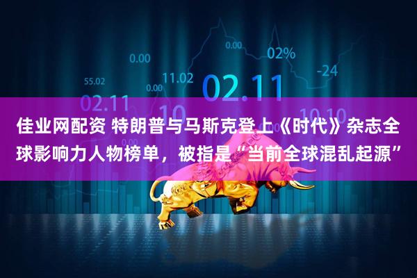 佳业网配资 特朗普与马斯克登上《时代》杂志全球影响力人物榜单，被指是“当前全球混乱起源”