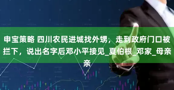申宝策略 四川农民进城找外甥，走到政府门口被拦下，说出名字后邓小平接见_夏伯根_邓家_母亲