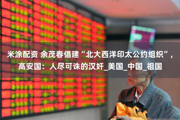 米涂配资 余茂春倡建“北大西洋印太公约组织”，高安国：人尽可诛的汉奸_美国_中国_祖国