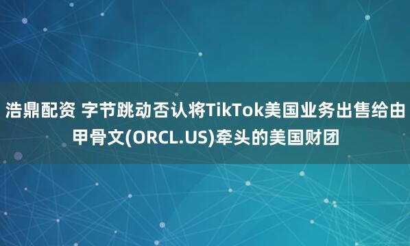 浩鼎配资 字节跳动否认将TikTok美国业务出售给由甲骨文(ORCL.US)牵头的美国财团