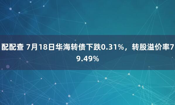 配配查 7月18日华海转债下跌0.31%，转股溢价率79.49%