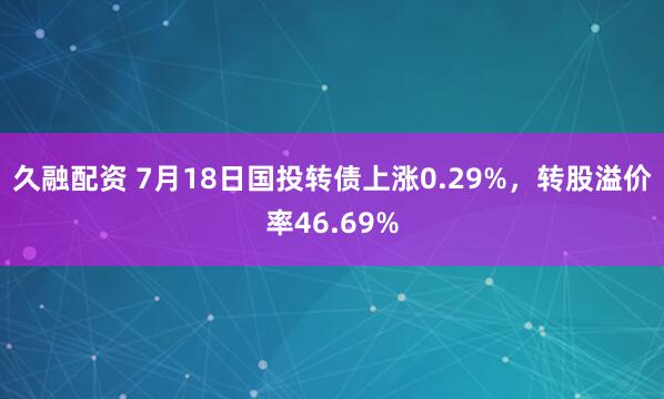 久融配资 7月18日国投转债上涨0.29%，转股溢价率46.69%