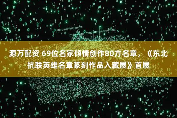 源万配资 69位名家倾情创作80方名章，《东北抗联英雄名章篆刻作品入藏展》首展