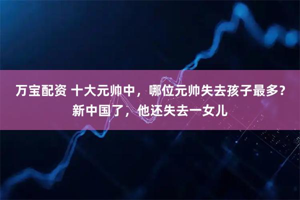 万宝配资 十大元帅中，哪位元帅失去孩子最多？新中国了，他还失去一女儿
