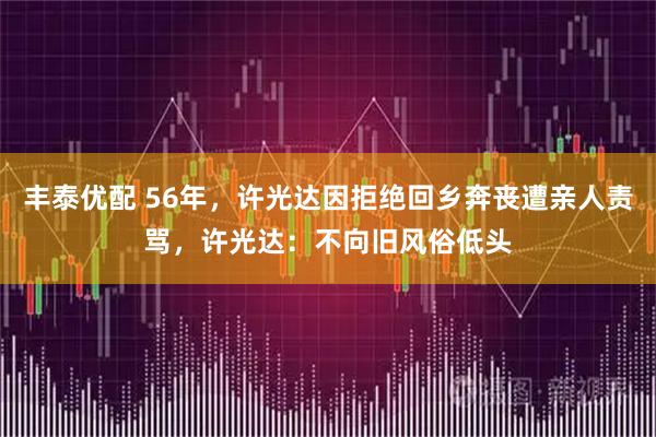 丰泰优配 56年，许光达因拒绝回乡奔丧遭亲人责骂，许光达：不向旧风俗低头