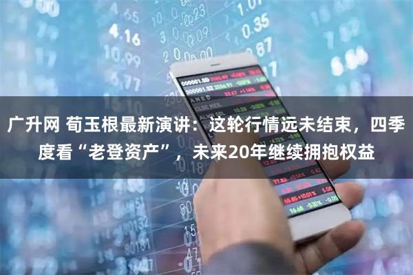 广升网 荀玉根最新演讲：这轮行情远未结束，四季度看“老登资产”，未来20年继续拥抱权益