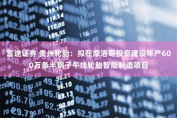 富途证券 贵州轮胎：拟在摩洛哥投资建设年产600万条半钢子午线轮胎智能制造项目