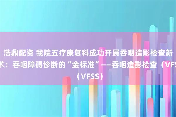 浩鼎配资 我院五疗康复科成功开展吞咽造影检查新技术：吞咽障碍诊断的“金标准”——吞咽造影检查（VFSS）