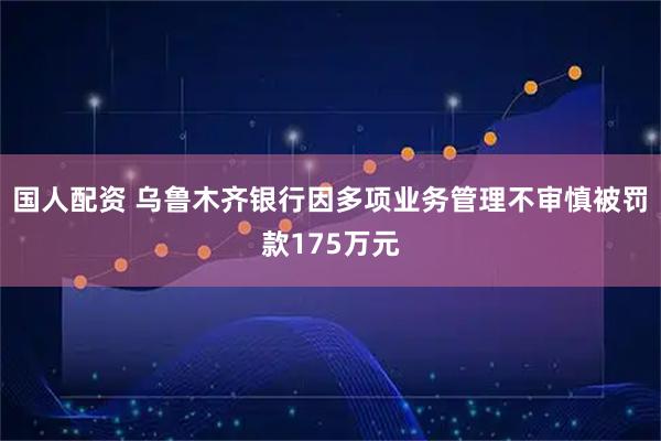 国人配资 乌鲁木齐银行因多项业务管理不审慎被罚款175万元