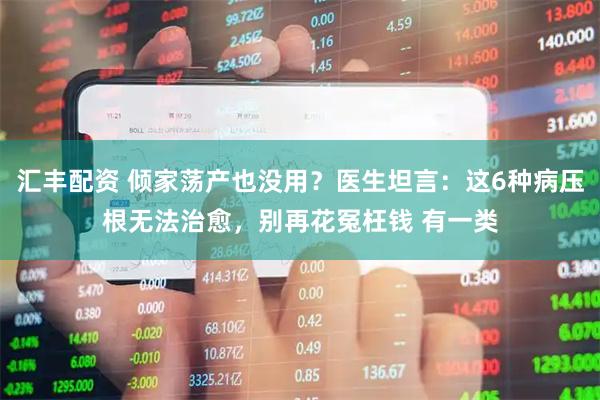 汇丰配资 倾家荡产也没用？医生坦言：这6种病压根无法治愈，别再花冤枉钱 有一类