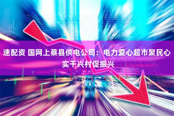 速配资 国网上蔡县供电公司：电力爱心超市聚民心 实干兴村促振兴