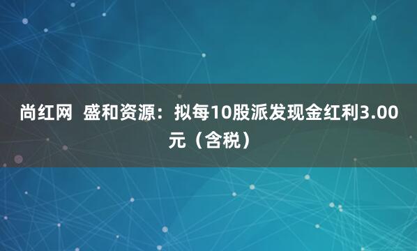 尚红网  盛和资源：拟每10股派发现金红利3.00元（含税）