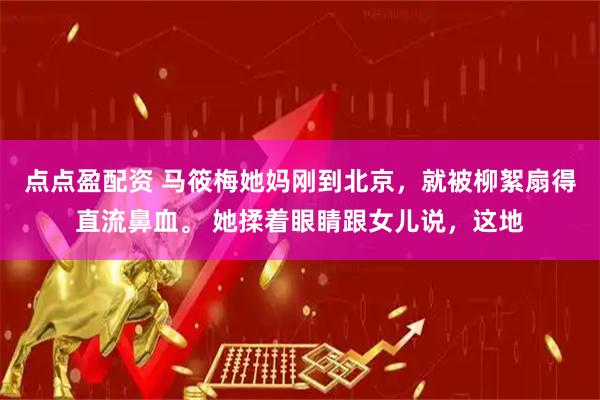 点点盈配资 马筱梅她妈刚到北京，就被柳絮扇得直流鼻血。 她揉着眼睛跟女儿说，这地