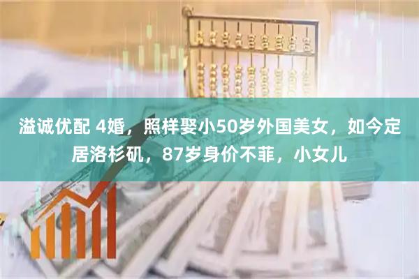 溢诚优配 4婚，照样娶小50岁外国美女，如今定居洛杉矶，87岁身价不菲，小女儿